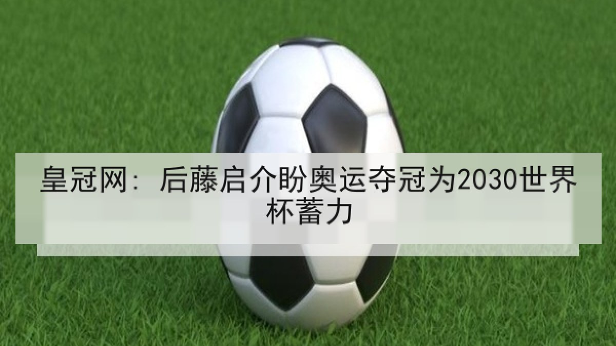皇冠网: 后藤启介盼奥运夺冠为2030世界杯蓄力