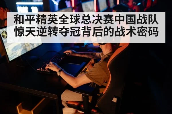 和平精英全球总决赛中国战队惊天逆转夺冠背后的战术密码